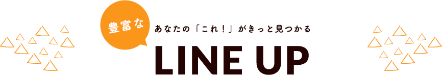 あなたの「これ！」がきっと見つかる豊富なLINEUP