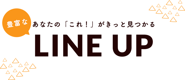 あなたの「これ！」がきっと見つかる豊富なLINEUP