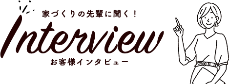 家づくりの先輩に聞く！お客様インタビュー